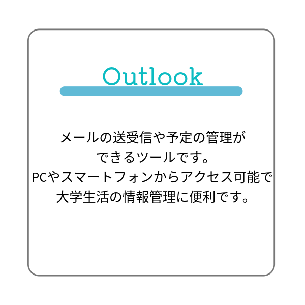 Outlookは、メールの送受信や予定の管理ができるツールです。PCやスマートフォンからアクセス可能で、大学生活の情報管理に便利です。